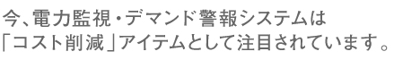 今、電力監視、デマンド警報システムは「コスト削減」アイテムとして注目されています。